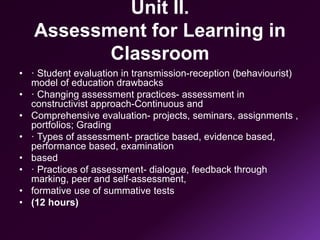 Unit II.
Assessment for Learning in
Classroom
• · Student evaluation in transmission-reception (behaviourist)
model of education drawbacks
• · Changing assessment practices- assessment in
constructivist approach-Continuous and
• Comprehensive evaluation- projects, seminars, assignments ,
portfolios; Grading
• · Types of assessment- practice based, evidence based,
performance based, examination
• based
• · Practices of assessment- dialogue, feedback through
marking, peer and self-assessment,
• formative use of summative tests
• (12 hours)
 