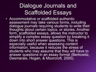 Dialogue Journals and
Scaffolded Essays
• Accommodative or scaffolded authentic
assessment may take various forms, including
dialogue journals requiring students to write their
thoughts about certain topics, or stories. Another
form, scaffolded essays, allows the instructor to
simplify a complex essay question by breaking it
down into short answer questions. This is
especially useful when assessing content
information, because it reduces the stress of
students who may assume that they will have to
answer questions in an essay format (Berkowitz,
Desmarais, Hogan, & Moorcroft, 2000).
 