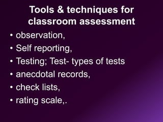 Tools & techniques for
classroom assessment
• observation,
• Self reporting,
• Testing; Test- types of tests
• anecdotal records,
• check lists,
• rating scale,.
 