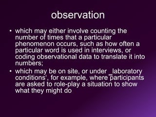 observation
• which may either involve counting the
number of times that a particular
phenomenon occurs, such as how often a
particular word is used in interviews, or
coding observational data to translate it into
numbers;
• which may be on site, or under ‗laboratory
conditions‘, for example, where participants
are asked to role-play a situation to show
what they might do
 