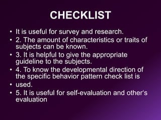 CHECKLIST
• It is useful for survey and research.
• 2. The amount of characteristics or traits of
subjects can be known.
• 3. It is helpful to give the appropriate
guideline to the subjects.
• 4. To know the developmental direction of
the specific behavior pattern check list is
• used.
• 5. It is useful for self-evaluation and other‘s
evaluation
 