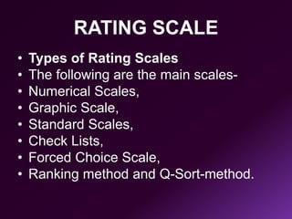 RATING SCALE
• Types of Rating Scales
• The following are the main scales-
• Numerical Scales,
• Graphic Scale,
• Standard Scales,
• Check Lists,
• Forced Choice Scale,
• Ranking method and Q-Sort-method.
 