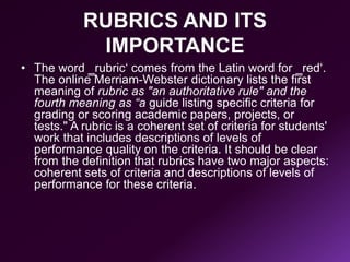 RUBRICS AND ITS
IMPORTANCE
• The word ‗rubric‘ comes from the Latin word for ‗red‘.
The online Merriam-Webster dictionary lists the first
meaning of rubric as "an authoritative rule" and the
fourth meaning as “a guide listing specific criteria for
grading or scoring academic papers, projects, or
tests." A rubric is a coherent set of criteria for students'
work that includes descriptions of levels of
performance quality on the criteria. It should be clear
from the definition that rubrics have two major aspects:
coherent sets of criteria and descriptions of levels of
performance for these criteria.
 