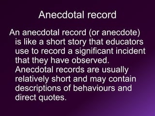 Anecdotal record
An anecdotal record (or anecdote)
is like a short story that educators
use to record a significant incident
that they have observed.
Anecdotal records are usually
relatively short and may contain
descriptions of behaviours and
direct quotes.
 