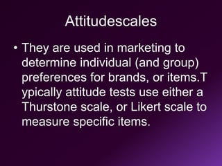 Attitudescales
• They are used in marketing to
determine individual (and group)
preferences for brands, or items.T
ypically attitude tests use either a
Thurstone scale, or Likert scale to
measure specific items.
 