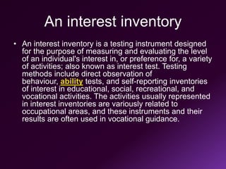 An interest inventory
• An interest inventory is a testing instrument designed
for the purpose of measuring and evaluating the level
of an individual's interest in, or preference for, a variety
of activities; also known as interest test. Testing
methods include direct observation of
behaviour, ability tests, and self-reporting inventories
of interest in educational, social, recreational, and
vocational activities. The activities usually represented
in interest inventories are variously related to
occupational areas, and these instruments and their
results are often used in vocational guidance.
 