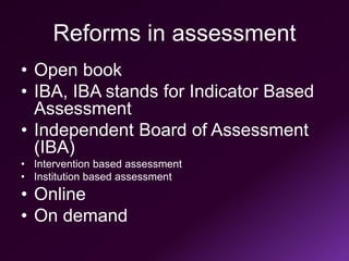 Reforms in assessment
• Open book
• IBA, IBA stands for Indicator Based
Assessment
• Independent Board of Assessment
(IBA)
• Intervention based assessment
• Institution based assessment
• Online
• On demand
 