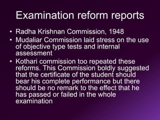 Examination reform reports
• Radha Krishnan Commission, 1948
• Mudaliar Commission laid stress on the use
of objective type tests and internal
assessment
• Kothari commission too repeated these
reforms. This Commission boldly suggested
that the certificate of the student should
bear his complete performance but there
should be no remark to the effect that he
has passed or failed in the whole
examination
 