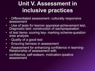 Unit V. Assessment in
inclusive practices
• · Differentiated assessment- culturally responsive
assessment
• · Use of tests for learner appraisal-achievement test,
Diagnostic test- construction of eachpreparation
• of test items- scoring key- marking scheme-question
wise analysis
• · Quality of a good test
• · Ensuring fairness in assessment
• · Assessment for enhancing confidence in learning-
Relationship of assessment with
• confidence, self-esteem, motivation-ipsative
assessment
 