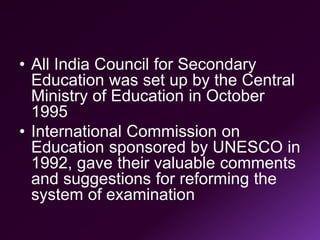 • All India Council for Secondary
Education was set up by the Central
Ministry of Education in October
1995
• International Commission on
Education sponsored by UNESCO in
1992, gave their valuable comments
and suggestions for reforming the
system of examination
 