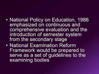 • National Policy on Education, 1986
emphasized on continuous and
comprehensive evaluation and the
introduction of semester system
from the secondary stage
• National Examination Reform
Framework would be prepared to
serve as a set of guidelines to the
examining bodies
 