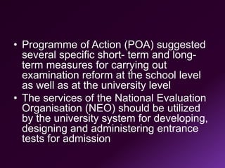 • Programme of Action (POA) suggested
several specific short- term and long-
term measures for carrying out
examination reform at the school level
as well as at the university level
• The services of the National Evaluation
Organisation (NEO) should be utilized
by the university system for developing,
designing and administering entrance
tests for admission
 