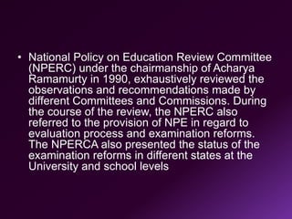 • National Policy on Education Review Committee
(NPERC) under the chairmanship of Acharya
Ramamurty in 1990, exhaustively reviewed the
observations and recommendations made by
different Committees and Commissions. During
the course of the review, the NPERC also
referred to the provision of NPE in regard to
evaluation process and examination reforms.
The NPERCA also presented the status of the
examination reforms in different states at the
University and school levels
 