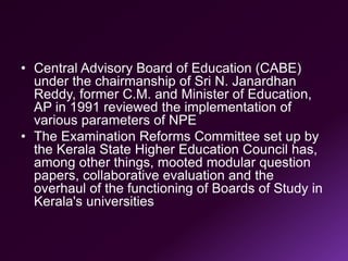 • Central Advisory Board of Education (CABE)
under the chairmanship of Sri N. Janardhan
Reddy, former C.M. and Minister of Education,
AP in 1991 reviewed the implementation of
various parameters of NPE
• The Examination Reforms Committee set up by
the Kerala State Higher Education Council has,
among other things, mooted modular question
papers, collaborative evaluation and the
overhaul of the functioning of Boards of Study in
Kerala's universities
 