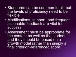• Standards can be common to all, but
the levels of proficiency need to be
flexible.
• Modifications, support, and frequent
actionable feedback are vital for
success.
• Assessment must be appropriate for
the content as well as the student,
and they should be based on a
growth model rather than simply a
final criterion-referenced score.
 