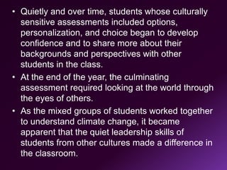 • Quietly and over time, students whose culturally
sensitive assessments included options,
personalization, and choice began to develop
confidence and to share more about their
backgrounds and perspectives with other
students in the class.
• At the end of the year, the culminating
assessment required looking at the world through
the eyes of others.
• As the mixed groups of students worked together
to understand climate change, it became
apparent that the quiet leadership skills of
students from other cultures made a difference in
the classroom.
 
