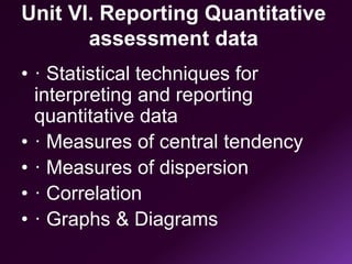 Unit VI. Reporting Quantitative
assessment data
• · Statistical techniques for
interpreting and reporting
quantitative data
• · Measures of central tendency
• · Measures of dispersion
• · Correlation
• · Graphs & Diagrams
 