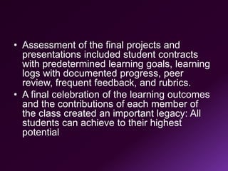 • Assessment of the final projects and
presentations included student contracts
with predetermined learning goals, learning
logs with documented progress, peer
review, frequent feedback, and rubrics.
• A final celebration of the learning outcomes
and the contributions of each member of
the class created an important legacy: All
students can achieve to their highest
potential
 