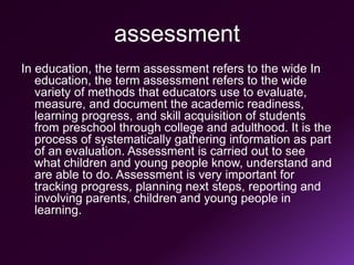 assessment
In education, the term assessment refers to the wide In
education, the term assessment refers to the wide
variety of methods that educators use to evaluate,
measure, and document the academic readiness,
learning progress, and skill acquisition of students
from preschool through college and adulthood. It is the
process of systematically gathering information as part
of an evaluation. Assessment is carried out to see
what children and young people know, understand and
are able to do. Assessment is very important for
tracking progress, planning next steps, reporting and
involving parents, children and young people in
learning.
 