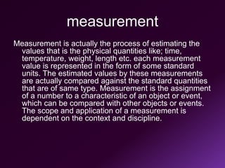 measurement
Measurement is actually the process of estimating the
values that is the physical quantities like; time,
temperature, weight, length etc. each measurement
value is represented in the form of some standard
units. The estimated values by these measurements
are actually compared against the standard quantities
that are of same type. Measurement is the assignment
of a number to a characteristic of an object or event,
which can be compared with other objects or events.
The scope and application of a measurement is
dependent on the context and discipline.
 