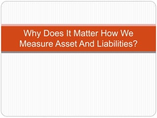 Why Does It Matter How We 
Measure Asset And Liabilities? 
 