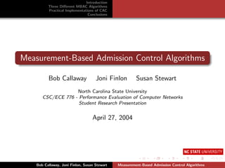 Introduction
          Three Diﬀerent MBAC Algorithms
          Practical Implementations of CAC
                                Conclusions




Measurement-Based Admission Control Algorithms

          Bob Callaway               Joni Finlon        Susan Stewart
                    North Carolina State University
       CSC/ECE 776 - Performance Evaluation of Computer Networks
                     Student Research Presentation


                                   April 27, 2004




    Bob Callaway, Joni Finlon, Susan Stewart   Measurement-Based Admission Control Algorithms
 