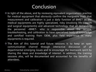 Conclusion
 In light of the above, and by reviewing equivalent organizations practice
for medical equipment that obviously confirm the inarguable truth that
measurement and calibration is just a daily function of BMET as the
medical equipments are highly specialized, risky (involving life-support
and surgical equipments) and advanced technology that all demanding
the personnel –BMET- who is responsible about the service,
troubleshooting, and calibration to have specialized body-of-knowledge
and certified training from OEM, plus field experience in many
equipments is required.
 The Aim of this tutorial and future sessions is to keep an open
communication channel through interactive discussion of all
departmental emerging issues and to encourage the teamwork spirit by
sharing the ideas and knowledge of interest. In addition, the training
sessions also, will be documented and accounted for the benefits of
attendees.

 