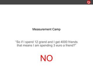 Measurement Camp “ So if I spend 12 grand and I get 4000 friends that means I am spending 3 euro a friend?” NO 