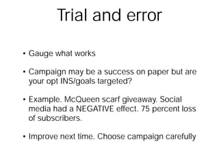 Trial and errorGauge what worksCampaign may be a success on paper but are your opt INS/goals targeted?Example. McQueen scarf giveaway. Social media had a NEGATIVE effect. 75 percent loss of subscribers.Improve next time. Choose campaign carefully