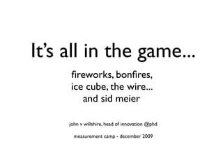 It’s all in the game...
     ﬁreworks, bonﬁres,
     ice cube, the wire...
        and sid meier

     john v willshire, head of innovation @phd

       measurement camp - december 2009
 
