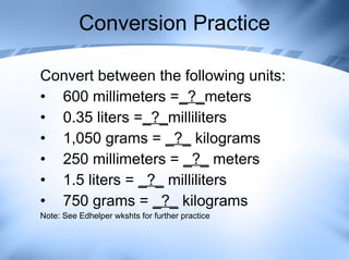 Conversion Practice Convert between the following units: 600 millimeters = _?_ meters  0.35 liters = _?_ milliliters  1,050 grams =  _?_  kilograms 250 millimeters =  _?_  meters 1.5 liters =  _?_  milliliters 750 grams =  _?_  kilograms Note: See Edhelper wkshts for further practice 