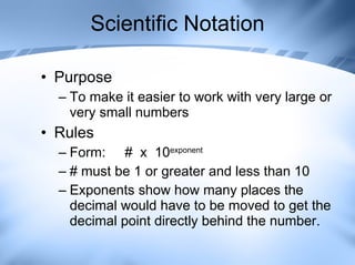 Scientific Notation Purpose To make it easier to work with very large or very small numbers Rules Form:  #  x  10 exponent # must be 1 or greater and less than 10 Exponents show how many places the decimal would have to be moved to get the decimal point directly behind the number. 