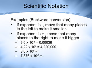 Scientific Notation Examples (Backward conversion) If exponent is -, move that many places to the left to make it smaller.  If exponent is + , move that many places to the right to make it bigger. 3.6 x 10 -4  = 0.00036 4.22 x 10 6  = 4,220,000 8.6 x 10 8  =  7.876 x 10 -8  =  