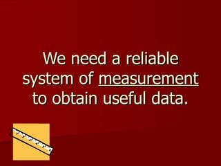 We need a reliable system of  measurement  to obtain useful data. 
