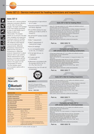 10-11-098X-027X-327-2_16.2.2011            22.02.2011          15:07          Seite 10




  10



        testo 327-2 – Service instrument for heating technicians and inspectors

        testo 327-2
        The testo 327-2 service analyzer         • Life expectancy of gas sensors
        measures combustion efficiency,            up to 3 years                                        testo 327-2 Set for heating fitters
        °C, O2, CO2, CO and flue                 • Assurance thanks to instrument        · testo 327-2 flue gas analyzer incl. rech. battery and calibration protocol
        draught. The bright LED backlight          and sensor diagnosis                  · Including option: CO-H2 measurement
        in the 4-line display guarantees                                                 · Mains unit 100-240 V for mains operation or battery charging in instrument
        an easy-to-read display even if          • IR and IRDA interface for easy        · Modular flue gas probe, 300 mm long, Ø 8 mm, TÜV approval
        lighting conditions are                    reading out of data to printer or     · Combustion air temperature probe, immersion depth 190 mm
        unfavourable. The analyzer                 Pocket PC                             · Hose connection set for separate gas pressure measurement
                                                                                         · Fast printer with wireless infrared interface
        stands out on account of its easy        • BLUETOOTH® wireless transfer          · Flexible probe shaft, 330 mm long, Ø 10 mm, Tmax. 180°C
        menu navigation and ergonomic              (optional)                            · Instrument cleaner, 100 ml
        housing as well as its durability.                                               · Basic system case for instrument, probes and accessories
                                                 • Delta T measurement
        testo 327-2 enthuses the user
        with additional useful features          • Delta P measurement: 2
                                                                                            Part no.            0563 3202 70
        such as the data store (20                 measurement ranges
        measurements), differential              • Store (20 readings)
        temperature measurement to
        determine flow and return                • Li-ion rechargeable battery                           Complete set testo 327-2
        temperatures or differential               (2,400 mA), 10 hr lifetime                    with smoke tester für heating constructors
        pressure measurement to adjust           • TÜV By RgG 254 acc. to                · Exhaust gas analyzer testo 327-2 incl. battery and calibration protocol
        pressure ratios in gas systems.            1. BImSchV                            · Including option: CO-H2 measurement
                                                                                         · Smoke tester testo 308
        Official measurements on gas                                                     · Mains unit 100-240 V for mains operation or charging the battery in the
                                                 • CO option with H2
        burners in accordance with EN                                                      instrument
                                                   compensation                          · Modular flue gas probe, length 300 mm, Ø 8 mm, TÜV tested
        50379 Part 2 are also possible
                                                                                         · Combustion temperature probe, immersion depth 190 mm
        thanks to the option of a H2             • Official test in accordance with
                                                                                         · Hose connection set for separate gas pressure measurement
        compensated CO sensor.                     EN standard 50379-2 for °C;           · Fast report printer with wireless infrared interface
        The IrDa interface opens                   O2, hPa, Part 3 for CO                · Flexible probe pipe, length 330 mm, Ø 10 mm, Tmax. 180°C
                                                                                         · Instrument cleaner 100 ml
        communication options with a             • Optional Part 2 for CO with H2        · Basic system case for instrument, probes and accessories
        Pocket PC.                                 compensation
                                                                                            Part no.            0563 3202 77



                                                                                                     testo 327-2 Set for heating inspectors
          NEW!*
                                                                                         · testo 327-2 flue gas analyzer incl. rech. battery and calibration protocol
          Now with                               testo 327-2                             · Including option: CO-H2 measurement
                                                                                         · Mains unit 100-240 V for mains operation or battery charging in instrument
                                                 testo 327-2 flue gas analyzer,          · Modular flue gas probe, 300 mm long, Ø 8 mm, TÜV approval
                                                 rechargeable battery and calibration    · Combustion air temperature probe, immersion depth 190 mm
                                                 protocol included, measures O2, CO,
                                                                                         · Dual wall clearance probe for measuring O2 in input air
                                                 hPa and °C
          Wireless transfer                                                              · CO multiple hole probe shaft, 300 mm long, Ø 8 mm
                                                 Part no.    0632 3202                   · Flexible probe shaft, 330 mm long, Ø 10 mm, Tmax. 180°C
                                                                                         · Instrument cleaner, 100 ml
         Technical data                                                                  · Basic system case for instrument, probes and accessories
         Temperature measurement                                   -40 to +600 °C
         Draught measurement                                       ±40 hPa
                                                                                            Part no.            0563 3202 71
         Pressure measurement                                      ±200 hPa
         Efficiency measurement (Eta)                              0 to 120%
         Flue gas loss (qA)                                        0 to 99.9%
         O2 measurement                                            0 to 21 Vol. %                          Complete set testo 327-2
         CO2 measurement                                           0 to CO2 max                      with smoke tester for chimneysweeps
         CO measurement                                            0 to 4000 ppm         · Exhaust gas analyzer testo 327-2 incl. battery and calibration protocol
         Option CO measurement (H2-compensated)                    0 to 8000 ppm         · Including option: CO-H2 measurement
                                                                                         · Smoke tester testo 308
         Weight                  Approx. 500 g                                           · Mains unit 100-240 V for mains operation or charging the battery in the
         Dimensions              216 x 68 x 47 mm                                          instrument
                                                                                         · Modular flue gas probe, length 300 mm, Ø 8 mm, TÜV tested
         Storage temp.           -20 to +50 °C
                                                                                         · Combustion temperature probe, immersion depth 190 mm
         Oper. temp.             -5 to +45 °C                                            · Dual wall clearance probe for O2 draught air measurement
         Power supply            via Li-ion rechargeable battery                         · CO multiple hole probe pipe, length 300 mm, Ø 8 mm
                                                                                         · Flexible probe pipe, length 330 mm, Ø 10 mm, Tmax. 180°C
         Battery life            > 10 h                                                  · Instrument cleaner 100 ml
         Warranty                2 years on instrument, probes and gas sensors           · Basic system case for instrument, probes and accessories
                                 1 year on thermocouple and rechargeable battery
                                 (wearing parts excluded)                                   Part no.            0563 3202 78
        *Country permits BLUETOOTH® wireless transfer see page 12
 