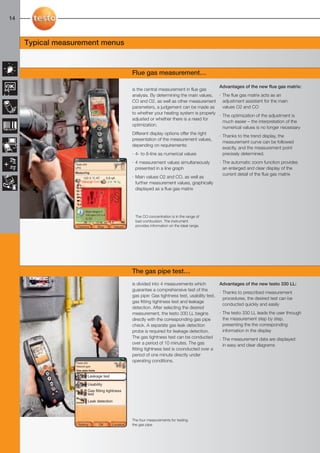 12-17-098X-027X-330   27.01.2011     14:25           Seite 14




  14



        Typical measurement menus


                                                                    Flue gas measurement…

                                                                                                               Advantages of the new flue gas matrix:
                                                                    is the central measurement in flue gas
                                                                    analysis. By determining the main values, · The flue gas matrix acts as an
                                                                    CO and O2, as well as other measurement adjustment assistent for the main
                                                                    parameters, a judgement can be made as       values O2 and CO
                                                                    to whether your heating system is properly
                                                                                                               · The optimization of the adjustment is
                                                                    adjusted or whether there is a need for
                                                                                                                 much easier – the interpretation of the
                                                                    optimization.
                                                                                                                 numerical values is no longer necessary
                                                                    Different display options offer the right
                                                                                                               · Thanks to the trend display, the
                                                                    presentation of the measurement values,
                                                                                                                 measurement curve can be followed
                                                                    depending on requirements:
                                                                                                                 exactly, and the measurement point
                                                                    · 4- to 8-line as numerical values           precisely determined.

                             Testo AG
                                                                    · 4 measurement values simultaneously           · The automatic zoom function provides
                             LPG                                      presented in a line graph                       an enlarged and clear display of the
                             Measuring
                                                                                                                      current detail of the flue gas matrix
                                   122.3 °C AT       5.8 qA         · Main values O2 and CO, as well as
                                                                      further measurement values, graphically
                                                                      displayed as a flue gas matrix



                                    Ideal ranges ≤
                                    100 ppm CO ≤ 4
                                    % O2
                                                                     The CO concentration is in the range of
                                                                     bad combustion. The instrument
                              Options         Stop        Values     provides information on the ideal range.




                                                                    The gas pipe test…
                                                                    is divided into 4 measurements which            Advantages of the new testo 330 LL:
                                                                    guarantee a comprehensive test of the
                                                                                                                    · Thanks to prescribed measurement
                                                                    gas pipe: Gas tightness test, usability test,
                                                                                                                      procedures, the desired test can be
                                                                    gas fitting tightness test and leakage
                                                                                                                      conducted quickly and easily
                                                                    detection. After selecting the desired
                                                                    measurement, the testo 330 LL begins            · The testo 330 LL leads the user through
                                                                    directly with the corresponding gas pipe          the measurement step by step,
                                                                    check. A separate gas leak detection              presenting the the corresponding
                                                                    probe is required for leakage detection.          information in the display
                                                                    The gas tightness test can be conducted         · The measurement data are displayed
                                                                    over a period of 10 minutes. The gas              in easy and clear diagrams
                                                                    fitting tightness test is coonducted over a
                                                                    period of one minute directly under
                             Testo AG
                                                                    operating conditions.
                             Natural gas
                             Gas pipe tests

                                        Leakage test

                                        Usability
                                        Gas fitting tightness
                                        test
                                        Leak detection



                                                                    The four measurements for testing
                               Setting        OK         Location   the gas pipe
 