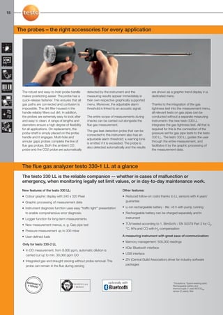 18-25-098X-027X-330    27.01.2011       14:54     Seite 18




  18



        The probes – the right accessories for every application




           The robust and easy-to-hold probe handle            detected by the instrument and the              are shown as a graphic trend display in a
           makes positioning easier. The probe has a           measuring results appear immediately in         dedicated menu.
           quick-release fastener. This ensures that all       their own respective graphically supported
           gas paths are connected and confusion is            menu. Moreover, the adjustable alarm            Thanks to the integration of the gas
           impossible. The dirt filter housed in the           threshold is linked to an acoustic signal.      tightness test into the measurement menu,
           handle reliably filters out dirt. In addition,                                                      all relevant tests on gas pipes can be
           the probes are extremely easy to look after         The entire scope of measurements during         conducted without a separate measuring
           and easy to clean. A range of lengths and           checks can be carried out alongside the         instrument– the new testo 330 LL
           diameters ensure a high degree of flexibility       flue gas measurement.                           integrates the gas tightness test. All that is
           for all applications. On replacement, the                                                           required for this is the connection of the
                                                               The gas leak detection probe that can be
           probe shaft is simply placed on the probe                                                           pressure set for gas pipe tests to the testo
                                                               connected to the instrument also has an
           handle and it engages. Multi-hole and                                                               330 LL. The testo 330 LL guides the user
                                                               adjustable alarm threshold; a warning tone
           annular gaps probes complete the line of                                                            through the entire measurement, and
                                                               is emitted if it is exceeded. The probe is
           flue gas probes. Both the ambient CO                                                                facilitates it by the graphic processing of
                                                               also detected automatically and the results
           probe and the CO2 probe are automatically                                                           the measurement data.




           The flue gas analyzer testo 330-1 LL at a glance
           The testo 330 LL is the reliable companion –- whether in cases of malfunction or
           emergency, when monitoring legally set limit values, or in day-to-day maintenance work.
           New features of the testo 330 LL:                                             Other features:
           • Colour graphic display with 240 x 320 Pixel                                 • Reduced follow-on costs thanks to LL sensors with 4 years’
           • Graphic processing of measurement data                                        guarantee

           • Instrument diagnosis function uses easy "traffic light'' presentation       • Li-ion rechargeable battery - life: >6 h with pump running
             to enable comprehensive error diagnosis.                                    • Rechargeable battery can be charged separately and in
           • Logger function for long-term measurements                                    instrument

           • New measurement menus, e. g. Gas pipe test                                  • TÜV-tested according to 1. BImSchV / EN 50379 Part 2 for O2,
                                                                                           °C, hPa and CO with H2-compensation
           • Pressure measurement up to 300 mbar
           • User-defined fuels                                                          A measuring instrument with great ease of communication:
                                                                                         • Memory management: 500,000 readings
           Only for testo 330-2 LL
                                                                                         • IrDa/ Bluetooth interface
           • In CO measurement, from 8.000 ppm, automatic dilution is
             carried out up to min. 30,000 ppm CO                                        • USB interface

           • Integrated gas and draught zeroing without probe removal: The               • ZIV (Central Guild Association) driver for industry software

             probe can remain in the flue during zeroing                                   packages




              WARR
                    AN                            EN 50379-2 and
                                                                              optionally with                                  * Exceptions: Typical wearing parts:
               4 YEAR TY:                                                                                                      Rechargeable battery and
                     S*                           1. BImSchV
                                                                                                                               thermocouple (1 year) NO/COlow
                                                                                                                               sensor (2 years), filter
 