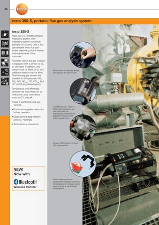 26-27-098X-027X-350-S       27.01.2011        14:57     Seite 26




  26



        testo 350-S, portable flue gas analysis system

        testo 350-S
        testo 350 is a versatile portable
        measuring system. The
        measuring system consists in
        principle of a Control Unit, a flue
        gas analyser and a flue gas
        probe, depending on the wishes
        and requirements of the
        customer.
        The testo 350-S flue gas analyser
        is equipped with a sensor for O2
        as standard. In addition, one
        sensor must be fitted, or up to 5             Sensors can be changed quickly
        additional sensors can be fitted.             and easily by the user on site
        The following gas sensors are
        available for this purpose: NO2,
        SO2, NO, NOlow, CO, COlow, H2S,
        HC or CO2 by infrared sensor.
        Temperature and differential
        pressure are also measured as
        well as the usual parameters
        such as CO2 and qA.
        • Max. 6 electrochemical gas
          sensors
                                                      Condensate trap – Built-in
        • Buit-in rechargeable battery for            Peltier gas preparation unit
                                                      with hose pump for
          battery operation                           disposing of condensate for
                                                      long-term measurements
        • Measurement data memory
                                                      lasting several hours
          (250,000 readings)
        • Testo databus connection




                                                      Infrared (NDIR) sensor for direct
                                                      CO2 measurement




          NEW!
          Now with
                                                      Sensor heating element –
                                                      protects from damage caused by
                                                      condensate and increases sensor
                                                      reaction times at low ambient
          Wireless transfer                           temperatures
 