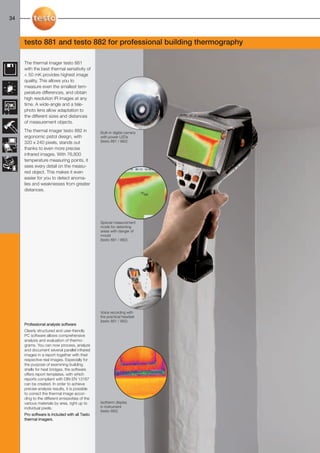 32-35-098X-027X-875-876-881-882               27.01.2011       15:10          Seite 34




  34



        testo 881 and testo 882 for professional building thermography

        The thermal imager testo 881
        with the best thermal sensitivity of
        < 50 mK provides highest image
        quality. This allows you to
        measure even the smallest tem-
        perature differences, and obtain
        high resolution IR images at any
        time. A wide-angle and a tele-
        photo lens allow adaptation to
        the different sizes and distances
        of measurement objects.
        The thermal imager testo 882 in             Built-in digital camera
        ergonomic pistol design, with               with power LEDs
        320 x 240 pixels, stands out                (testo 881 / 882)
        thanks to even more precise
        infrared images. With 76,800
        temperature measuring points, it
        sees every detail on the measu-
        red object. This makes it even
        easier for you to detect anoma-
        lies and weaknesses from greater
        distances.




                                                    Special measurement
                                                    mode for detecting
                                                    areas with danger of
                                                    mould
                                                    (testo 881 / 882)




                                                    Voice recording with
                                                    the practical headset
                                                    (testo 881 / 882)
        Professional analysis software
        Clearly structured and user-friendly
        PC software allows comprehensive
        analysis and evaluation of thermo-
        grams. You can now process, analyze
        and document several parallel infrared
        images in a report together with their
        respective real images. Especially for
        the purpose of examining building
        shells for heat bridges, the software
        offers report templates, with which
        reports compliant with DIN EN 13187
        can be created. In order to achieve
        precise analysis results, it is possible
        to correct the thermal image accor-
        ding to the different emissivities of the
        various materials by area, right up to      Isotherm display
        individual pixels.                          in instrument
                                                    (testo 882)
        Pro software is included with all Testo
        thermal imagers.
 