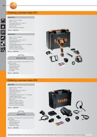 36-39-098X-027X-875-876-881-882                 27.01.2011        15:13   Seite 36




  36



         Ordering overview testo 875
         testo 875-1

         ·   Detector 160 x 120 pixels
         ·   NETD < 80 mK
         ·   Temperature range -20 to +280 °C
         ·   Image refresh rate 9 Hz
         ·   Lens 32° x 23°
         ·   Auto hot/cold spot recognition

         Part no.. 0560 8751


         testo 875-2

         ·   Detector 160 x 120 pixels
         ·   NETD < 80 mK
         ·   Temperature range -20 to +280 °C
         ·   Image refresh rate 9 Hz
         ·   Lens 32° x 23°
         ·   Exchangeable telephoto lens 9° x 7° (optional)
         ·   Integrated digital camera
         ·   Display of surface moisture
         ·   Auto hot/cold spot recognition

         Part no.. 0560 8752




                           testo 875-2 Set

         In addition to the equipment of the testo 875-2, the
         set also includes:
         · Telephoto lens 9° x 7°
         · Lens protection glass
         · Additional battery
         · Fast battery charger
         · Sun shield

         Part no.. 0563 8752




         Ordering overview testo 876
         testo 876

         ·   Detector 160 x 120 pixels
         ·   NETD < 80 mK
         ·   Temperature range -20 to +280 °C
         ·   Image refresh rate 9 Hz
         ·   Lens 32° x 23°
         ·   Exchangeable telephoto lens 9° x 7° (optional)
         ·   Integrated digital camera
         ·   Voice recording using the headset
         ·   Motor focus
         ·   Display of surface moisture
         ·   Isotherm display in instrument
         ·   Min/Max on Area calculation
         ·   Auto hot/cold spot recognition

         Part no.    0560 8761




                            testo 876 Set

         In addition to the equipment of the testo 876, the set
         also includes:
         · Telephoto lens 9° x 7°
         · Lens protection glass
         · Additional battery
         · Fast battery charger

         Part no.   0560 8762




         All imagers are delivered in a robust case incl. pro software, SD card, USB cable, mains unit, Li ion rechargeable battery and tripod adapter.
 
