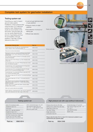50-51-098X-027X-312-2-3                   27.01.2011             15:28       Seite 51




                                                                                                                                                                                      51



     Complete test system for gas/water installation

     Testing system set
     Everything you need to inspect                      • Load and gas-tightness tests
     gas and water pipeline                                on gas pipelines
     installations: Check pressure drop
                                                         • Pressure check on water
     using the testo 312-3 electronic
                                                           pipelines
     pressure meter. Measurement
                                                         • Fast detection of amount of              Display with reading
     results are documented on the
     fast printer. Using the slide rule,                   leaking gas
     you can quickly determine the                       • Efficient leak detection
     amount of gas leaking and thus
     the serviceability of the gas
     pipelines. A gas leak is quickly
     detected by testo 316-1.


      Accessories Ordering data                                            Part no.
      Pressure drop test set 200 mbar, incl. manual bulb pump,
                                                                           0554 3153
      hoses, T-fitting w/ valve, conical test stopper 1/2"
                                                                                                    Printout with date
      Test pump to produce test pressure                                   0554 3157

      Single-pipe counter cap, connects test fittings to pipe, Simply
      dismantle gas counter, attach single-pipe counter cap and            0554 3156
      connect hose
      Two-valve branch (brass) to connect 2 or more pipes, can be
                                                                           0554 3161
      blocked off separately

      Single-valve stop to block off pipe, e.g. when changing hoses
                                                                           0554 3162
      during a test

      LW 6 connection hose, To connect T-fitting/single-pipe counter
                                                                           0554 3158                                           Pressure test on water pipes (3-5 bar test pressure)
      cap or for extension purposes

      Conical test stop 1/2" for connecting test set to the gas pipe
                                                                           0554 3151
      19–32 mm, Connects test fittings to pipe

      Conical test stop 3/4" for connecting the test set to the gas
                                                                           0554 3155
      pipe 24–44 mm, Connects test fittings to pipe

      Conical test stop 1" to connect test fittings to gas pipe 35–65
                                                                           0554 3152
      mm, Connects test fittings to pipe

      High pressure stage stop 3/8" and 3/4", To connect test fittings
                                                                           0554 3163
      to gas pipe

      High pressure stage stop 1/2" and 1", To connect test set to
                                                                           0554 3164
      gas pipe
      Leak detection spray for spraying on the gas pipe, shows
      leaking points where bubbles form, To detect leaks (bubbles          0554 3166
      appear) in gas pipes
      System case for the complete test system, Ensures orderly
                                                                           0554 3165
      storage of case contents

      Slide rule to quickly determine serviceability                       0554 3169

      DAkkS calibration certificate/pressure, diff. and pos. pressure; 6
                                                                           0520 0225
      meas. points distributed over meas. range (>0.6% of fsv)




                                       Testing system set                                                High pressure set with case (without instrument)

       testo 312-3 pressure meter                           LW 6, conical test plugs 1/2", 3/4",    Pressure drop test set, 200 mbar          Conical test plugs 1/2" and 3/4"
       TopSafe for testo 312                                high pressure stage stops 3/8",         Testing pump, greater than 500 mbar       High pressure stage stop 3/8", 1/2",
                                                            3/4", 1/2", 1", leak detection spray,                                             3/4", and 1"
       Fast printer                                                                                 Single-pipe counter cap
                                                            slide rule, system case
       testo 316-1 gas leak detector                                                                Two-valve T-fitting                       Leak detection spray
       TopSafe for testo 316-1                                                                      Single-valve barrier                      System case
       Accessories: Pressure drop test set                                                          Connection hose LW
       200 mbar, testing pump, single-pipe
       counter cap, two valve T-fitting,                                                            Please order the testo 312-3 or testo 312-2 instrument suitable for your
       single valve barrier, connection hose                                                        requirements (see opposite page)

          Part no.                 0563 0314                                                            Part no.           0554 3160
 