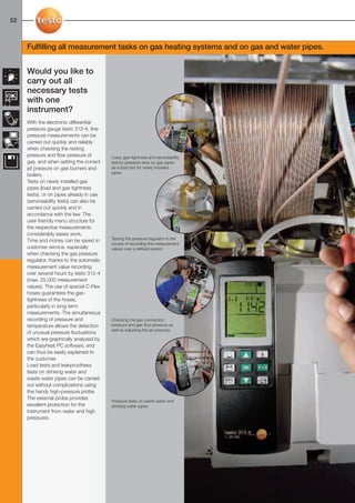 52-53-098X-027X-312-4     27.01.2011         15:30   Seite 52




  52



        Fulfilling all measurement tasks on gas heating systems and on gas and water pipes.


        Would you like to
        carry out all
        necessary tests
        with one
        instrument?
        With the electronic differential
        pressure gauge testo 312-4, fine
        pressure measurements can be
        carried out quickly and reliably
        when checking the resting
        pressure and flow pressure of           Load, gas-tightness and serviceability
        gas, and when setting the correct       test by pressure drop on gas pipes
        jet pressure on gas burners and         as a load test for newly installed
                                                pipes
        boilers.
        Tests on newly installed gas
        pipes (load and gas-tightness
        tests), or on pipes already in use
        (serviceability tests) can also be
        carried out quickly and in
        accordance with the law. The
        user-friendly menu structure for
        the respective measurements
        considerably eases work.
        Time and money can be saved in          Testing the pressure regulator in the
                                                course of recording the measurement
        customer service, especially            values over a defined period.
        when checking the gas pressure
        regulator, thanks to the automatic
        measurement value recording
        over several hours by testo 312-4
        (max. 25,000 measurement
        values). The use of special C-Flex
        hoses guarantees the gas-
        tightness of the hoses,
        particularly in long-term
        measurements. The simultaneous
        recording of pressure and               Checking the gas connection
        temperature allows the detection        pressure and gas flow pressure as
                                                well as adjusting the jet pressure.
        of unusual pressure fluctuations
        which are graphically analyzed by
        the Easyheat PC software, and
        can thus be easily explained to
        the customer.
        Load tests and leakproofness
        tests on drinking water and
        waste water pipes can be carried
        out without complications using
        the handy high-pressure probe.
        The external probe provides
                                                Pressure tests on waste water and
        excellent protection for the            drinking water pipes.
        instrument from water and high
        pressures.
 