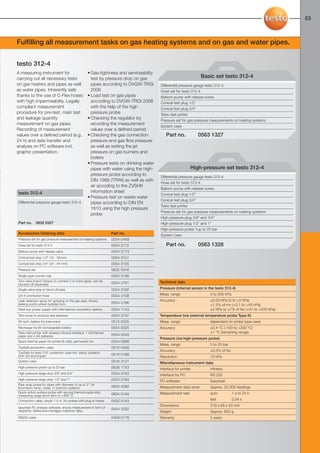 52-53-098X-027X-312-4                   27.01.2011             15:30        Seite 53




                                                                                                                                                                        53



     Fulfilling all measurement tasks on gas heating systems and on gas and water pipes.


     testo 312-4
     A measuring instrument for                             • Gas-tightness and serviceability
     carrying out all necessary tests                         test by pressure drop on gas                                  Basic set testo 312-4
     on gas heaters and pipes as well                         pipes according to DVGW-TRGI       Differential pressure gauge testo 312-4
     as water pipes. Inherently safe                          2008                               Hose set for testo 312-4
     thanks to the use of C-Flex hoses                      • Load test on gas pipes             Balloon pump with release screw
     with high impermeability. Legally                        according to DVGW-TRGI 2008        Conical test plug 1/2"
     compliant measurement                                    with the help of the high          Conical test plug 3/4"
     procedure for pre-test, main test                        pressure probe                     Testo fast printer
     and leakage quantity                                   • Checking the regulator by          Pressure set for gas pressure measurements on heating systems
     measurement on gas pipes.                                recording the measurement
                                                                                                 System case
     Recording of measurement                                 values over a defined period
     values over a defined period (e.g.                     • Checking the gas connection            Part no.             0563 1327
     24 h) and data transfer and                              pressure and gas flow pressure
     analysis on PC software incl.                            as well as setting the jet
     graphic presentation.                                    pressure on gas burners and
                                                              boilers
                                                            • Pressure tests on drinking water
                                                              pipes with water using the high-                        High-pressure set testo 312-4
                                                              pressure probe according to        Differential pressure gauge testo 312-4
                                                              DIN 1988 (TRWI) as well as with
                                                                                                 Hose set for testo 312-4
                                                              air accoding to the ZVSHK
                                                                                                 Balloon pump with release screw
      testo 312-4                                             information sheet
                                                                                                 Conical test plug 1/2"
                                                            • Pressure test on waste water
                                                                                                 Conical test plug 3/4"
      Differential pressure gauge testo 312-4                 pipes according to DIN EN
                                                                                                 Testo fast printer
                                                              1610 using the high pressure
                                                                                                 Pressure set for gas pressure measurements on heating systems
                                                              probe
                                                                                                 High-pressure plug 3/8" and 3/4"
      Part no.       0632 0327                                                                   High-pressure plug 1/2" and 1"
                                                                                                 High-pressure probe 1up to 25 bar
      Accessories Ordering data                                             Part no.             System case
      Pressure set for gas pressure measurement on heating systems          0554 0449
      Hose set for testo 312-4                                              0554 3172                Part no.             0563 1328
      Balloon pump with release valve                                       0554 3173
      Conical test stop 1/2" (19 - 32mm)                                    0554 3151
      Conical test stop 3/4" (24 - 44 mm)                                   0554 3155
      Pressure set                                                          0632 0316
      Single-pipe counter cap                                               0554 3156
      Two-valve branch (brass) to connect 2 or more pipes, can be                                Technical data
      blocked off separately                                                0554 3161
      Single-valve stop to block off pipe                                   0554 3162            Pressure (internal sensor in the testo 312-4)
      LW 6 connection hose                                                  0554 3158            Meas. range                   0 to 200 hPa
      Leak detection spray for spraying on the gas pipe, shows                                   Accuracy                      ±0.03 hPa (0 to +3 hPa)
      leaking points where bubbles form                                     0554 3166
                                                                                                                               ±1.5% of mv (+3.1 to +40 hPa)
      Desk-top power supply with international connection options           0554 1143                                          ±2 hPa or ±1% of fsv (+41 to +200 hPa)
      Test pump to produce test pressure                                    0554 3157            Temperature (via external temperature probe Type K)
      9V rech. battery for instrument                                       0515 0025            Meas. range                   dependent on probe type used
      Recharger for 9V rechargeable battery                                 0554 0025            Accuracy                      ±0.4 °C (-100 to +200 °C)
      Testo fast printer with wireless infrared interface, 1 roll thermal                                                      ±1 °C (remaining range)
      paper and 4 AA batteries                                              0554 0549
                                                                                                 Pressure (via high-pressure probe)
      Spare thermal paper for printer (6 rolls), permanent ink              0554 0568
                                                                                                 Meas. range                   0 to 25 bar
      TopSafe (protection case)                                             0516 0446
                                                                                                 Accuracy                      ±0.5% of fsv
      TopSafe for testo 316, protection case incl. stand, protects
      from dirt and impact                                                  0516 0189
                                                                                                 Resolution                    10 hPa
      System case                                                           0516 3121            Miscellaneous instrument data
      High-pressure probe up to 25 bar                                      0638 1743            Interface for printer         infrared
      High pressure stage stop 3/8" and 3/4"                                0554 3163            Interface for PC              RS 232
      High pressure stage stop 1/2" and 1"                                  0554 3164            PC software                   Easyheat
      Pipe wrap probe for pipes with diameter of up to 2", for
      flow/return temp. meas. in hydronic systems                           0600 4593            Measurement data store        Approx. 25.000 readings
      Quick-action surface probe with sprung thermocouple strip,                                 Measurement rate              auto           1 s to 24 h
      measuring range short-term to +500 °C                                 0604 0194
      Connection cable, length 1.5 m, for probes with plug-in heads         0430 0143                                          fast           0.04 s
                                                                                                 Dimensions                    219 x 68 x 50 mm
      easyheat PC analysis software, shows measurement in form of           0554 3332
      diagrams, tables and manages customer data.                                                Weight                        Approx. 600 g
      RS232 cable                                                           0409 0178            Warranty                      2 years
 