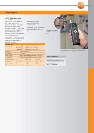 56-57-098X-027X-316-1-2            27.01.2011         15:39       Seite 57




                                                                                                                                                                              57



     Gas detector

     testo gas detector
     According to DVGW leaflet G                • Audible signals when
     465-4, gas detectors are                     approaching the lower
     approved for above-ground gas                explosion limit
     detection up to the "lower
                                                • Continuous sound and display
     explosive limit (LEL)". Testo's gas
                                                  when the explosion limit is
     detector is a multi-range gas                                                     Flexible probe extension
                                                  reached
     detector for the gas types                                                        for difficult-to-access
     methane, propane and hydrogen.                                                    points
     Gas concentrations are
     measured by the semi-conductor
     sensor in the ppm range and are
     shown in the display with a
     resolution of 1 ppm.
      Technical data
      Display range         Methane CH4 1 to 999 ppm, 0.1 to 4.4 Vol.%
                           Propane C3H8 1 to 999 ppm, 0.1 to 1.9 Vol.%
                             Hydrogen H2 1 to 999 ppm, 0.1 to 4.0 Vol.%
                                                                                                                       Gas detection and leak location in gas pipelines and
      Resolution                    1 ppm / 0.1 Vol.%                                                                  installations
      First reaction                >10 ppm
      Power supply                  Built-in rechargeable block, NiMH, 1600 mAh
      Ex-Protection                 Sensor intrinsically safe to DMT test institute
                                                                                       testo gas detector
      Reaction time t90    2-3 s                Oper. temp.         -15 to +40 °C      Gas detector incl. flexible probe extension,
                                                                                       rechargeable battery and mains unit for
      Storage temp.        -25 to +70 °C        Dimensions          190 x 40 x 28 mm
                                                                                       mains operation and battery recharging,
      Rech. battery life   >8 h                 Weight              320 g              with calibration protocol
      Warranty             2 years on instr., 1 year on sensor                         Part no.    0632 0323
 
