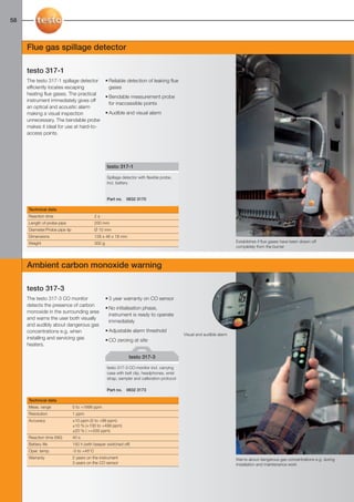 58-59-098X-027X-317-315            27.01.2011             15:33     Seite 58




  58



        Flue gas spillage detector

        testo 317-1
        The testo 317-1 spillage detector                • Reliable detection of leaking flue
        efficiently locates escaping                       gases
        heating flue gases. The practical
                                                         • Bendable measurement probe
        instrument immediately gives off
                                                           for inaccessible points
        an optical and acoustic alarm
        making a visual inspection                       • Audible and visual alarm
        unnecessary. The bendable probe
        makes it ideal for use at hard-to-
        access points.




                                                         testo 317-1

                                                         Spillage detector with flexible probe,
                                                         incl. battery


                                                         Part no.   0632 3170

         Technical data
         Reaction time                           2s
         Length of probe pipe                    200 mm
         Diameter/Probe pipe tip                 Ø 10 mm
         Dimensions                              128 x 46 x 18 mm
         Weight                                  300 g                                                                        Establishes if flue gases have been drawn off
                                                                                                                              completely from the burner



        Ambient carbon monoxide warning

        testo 317-3
        The testo 317-3 CO monitor                       • 3 year warranty on CO sensor
        detects the presence of carbon
                                                         • No initialisation phase,
        monoxide in the surrounding area
                                                           instrument is ready to operate
        and warns the user both visually
                                                           immediately
        and audibly about dangerous gas
        concentrations e.g. when                         • Adjustable alarm threshold
                                                                                                   Visual and audible alarm
        installing and servicing gas                     • CO zeroing at site
        heaters.

                                                                     testo 317-3

                                                         testo 317-3 CO monitor incl. carrying
                                                         case with belt clip, headphones, wrist
                                                         strap, sampler and calibration protocol

                                                         Part no.   0632 3173

         Technical data
         Meas. range               0 to +1999 ppm
         Resolution                1 ppm
         Accuracy                  ±10 ppm (0 to +99 ppm)
                                   ±10 % (+100 to +499 ppm)
                                   ±20 % ( >+500 ppm)
         Reaction time (t90)       40 s
         Battery life              150 h (with beeper switched off)
         Oper. temp.               -5 to +45°C
         Warranty                  2 years on the instrument                                                                  Warns about dangerous gas concentrations e.g. during
                                   3 years on the CO sensor                                                                   installation and maintenance work
 