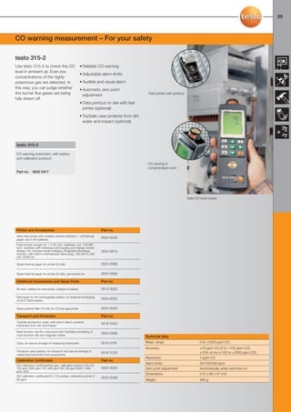 58-59-098X-027X-317-315                    27.01.2011               15:33     Seite 59




                                                                                                                                                                              59



     CO warning measurement – For your safety

     testo 315-2
     Use testo 315-2 to check the CO                          • Reliable CO warning
     level in ambient air. Even low
                                                              • Adjustable alarm limits
     concentrations of the highly
     poisonous gas are detected. In                           • Audible and visual alarm
     this way, you can judge whether                          • Automatic zero point
     the burner flue gases are being                            adjustment                           Fast printer with printout
     fully drawn off.
                                                              • Data printout on site with fast
                                                                printer (optional)
                                                              • TopSafe case protects from dirt,
                                                                water and impact (optional)




      testo 315-2

      CO warning instrument, with battery
      and calibration protocol
                                                                                                    CO zeroing in
                                                                                                    contaminated room
      Part no.     0632 0317




                                                                                                                                  Safe CO level check




      Printer and Accessories                                               Part no.
      Testo fast printer with wireless infrared interface, 1 roll thermal
                                                                            0554 0549
      paper and 4 AA batteries
      External fast charger for 1-4 AA rech. batteries, incl. 4 Ni-MH
      rech. batteries with individual cell charging and charge control
      display, incl. impulse trickle charging, integrated discharge         0554 0610
      function, with built-in international mains plug, 100-240 V, 300
      mA, 50/60 Hz

      Spare thermal paper for printer (6 rolls)                             0554 0569

      Spare thermal paper for printer (6 rolls), permanent ink              0554 0568

      Additional Accessories and Spare Parts                                Part no.

      9V rech. battery for instrument, instead of battery                   0515 0025

      Recharger for 9V rechargeable battery, for external recharging
                                                                            0554 0025
      of 0515 0025 battery

      Spare particle filter (10 off), for CO flue gas probe                 0554 0040

      Transport and Protection                                              Part no.
      TopSafe (protection case), with bench stand, protects
                                                                            0516 0443
      instrument from dirt and impact

      Multi-function clip (for instrument with TopSafe) consisting of
                                                                            0554 0398
      multi-function clip and magnetic holder                                                      Technical data
      Case, for secure storage of measuring instrument                      0516 0191              Meas. range                            0 to +2000 ppm CO
                                                                                                   Accuracy                               ±10 ppm CO (0 to +100 ppm CO)
      Transport case (plastic), for transport and secure storage of                                                                       ±10% of mv (+100 to +2000 ppm CO)
                                                                            0516 3120
      measuring instrument and accessories
                                                                                                   Resolution                             1 ppm CO
      Calibration Certificates                                              Part no.
                                                                                                   Alarm limits                           50/100/500 ppm
      ISO calibration certificate/flue gas, calibration points 2.5% O2;
      100 and 1000 ppm CO; 800 ppm NO; 80 ppm NO2; 1000                     0520 0003              Zero point adjustment                  Automatically when switched on
      ppm SO2
                                                                                                   Dimensions                             215 x 68 x 47 mm
      ISO calibration certificate/CO, CO probes; calibration points 0;
                                                                            0520 0039
      80 ppm                                                                                       Weight                                 400 g
 