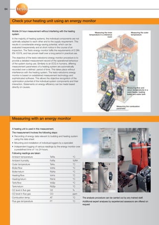 64-65-098X-027X-Energy         27.01.2011    15:38     Seite 64




  64



        Check your heating unit using an energy monitor

        Mobile 24 hour measurement without interfering with the heating
                                                                                             Measuring the inner                    Measuring the outer
        system                                                                          temperature in a reference                  temperature
                                                                                                              room
        In the majority of heating systems, the individual components are not
        optimally adapted to each other and to the supply requirement. This
        results in considerable energy-saving potential, which can be
        evaluated inexpensively and at short notice in the course of an
        inspection. The Testo energy monitor fulfils the requirements of E DIN
        EN 15378, and has proven itself over a long period in practical use.
        The objective of the testo-ratiodomo energy monitor procedure is to
        provide a detailed measurement record of the operational behaviour
        of the system during use. Similarly to an ECG in humans, differing
        measurement parameters of a heating system are automatically
        recorded over a defined period of time. This takes place without
        interference with the heating system. The testo-ratiodomo energy
        monitor is based on established measurement technology and
        sophisticated software. This allows the objective recognition of the
        optimization potential of the individual system components and their
        interaction. Statements on energy efficiency can be made based
        directly on causes.                                                                                                     Measuring flow and
                                                                                                                                return temperatures in a
                                                                                                                                room heater, heating
                                                                                                                                boiler and water tank




                                                                                                                     Measuring the combustion
                                                                                                                     parameter




        Measuring with an energy monitor

        A heating unit is used in this measurement.
        The measurement involves the following steps:
        • Recording of energy data relevant to building and heating system
          using the data sheet
        • Mounting and installation of individual loggers by a specialist
        • Independent logging of various readings by the energy monitor over
          a predefined time of 1 to 24 hours.
        Following readings are taken:
        Ambient temperature                     TeRa                    °C
        Ambient humidity                        FeRa                    %RH
        Outer temperature                       TeAu                    °C
        Boiler/flow                             VoKe                    °C
        Boiler/return                           RüKe                    °C
        Heating/flow                            VoHz                    °C
        Heating/return                          RüHz                    °C
        Tank/flow                               VoSp                    °C
        Tank/return                             RüSp                    °C
        O2 level in flue gas                    O2                      %
        CO level in flue gas                    CO                      ppm
        Combustion temp.                        AT                      °C       The analysis procedure can be carried out by any trained staff.
        Flue gas temperature                    FT                      °C       Additional expert analyses by experienced assessors are offered on
                                                                                 request
 