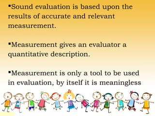 Sound evaluation is based upon the
results of accurate and relevant
measurement.
Measurement gives an evaluator a
quantitative description.
Measurement is only a tool to be used
in evaluation, by itself it is meaningless
 