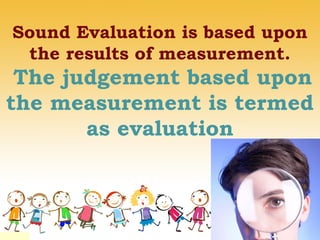 Sound Evaluation is based upon
the results of measurement.
The judgement based upon
the measurement is termed
as evaluation
 