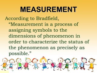 MEASUREMENTMEASUREMENT
According to Bradfield,
“Measurement is a process of
assigning symbols to the
dimensions of phenomenon in
order to characterize the status of
the phenomenon as precisely as
possible.”
 